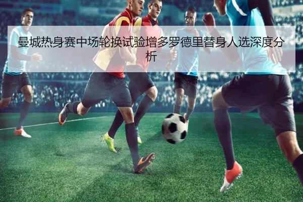 曼城热身赛中场轮换试验增多罗德里替身人选深度分析