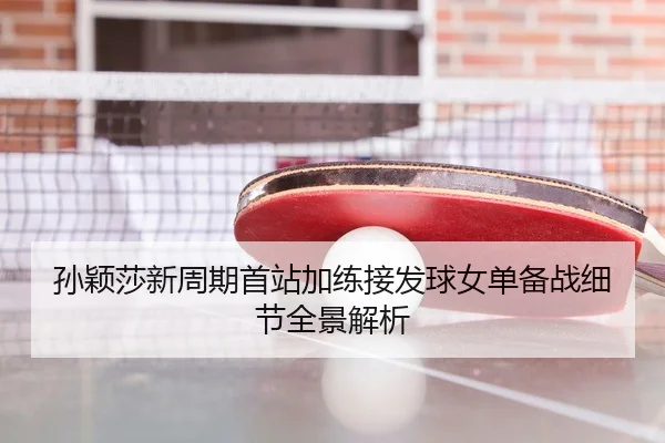 孙颖莎新周期首站加练接发球女单备战细节全景解析